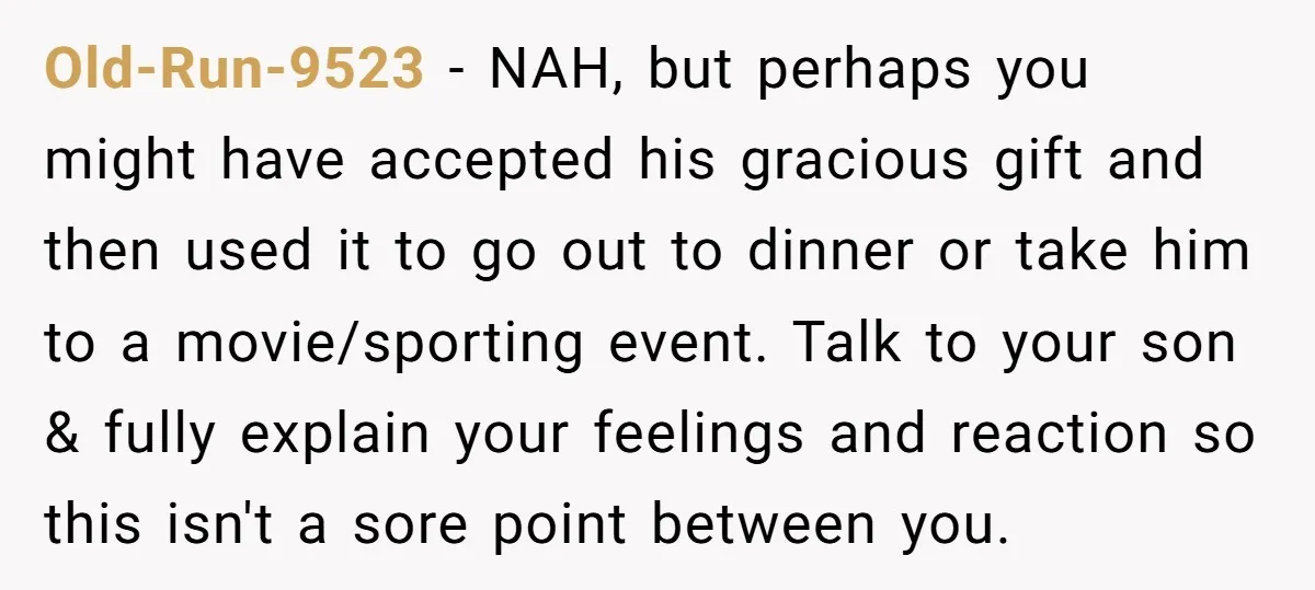 Old-Run-9523 − NAH, but perhaps you might have accepted his gracious gift and then used it to go out to dinner or take him to a movie/sporting event. Talk to...