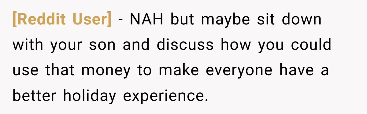 [Reddit User] − NAH but maybe sit down with your son and discuss how you could use that money to make everyone have a better holiday experience.