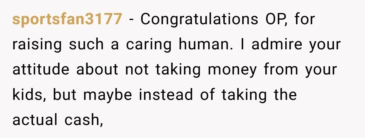 sportsfan3177 − Congratulations OP, for raising such a caring human. I admire your attitude about not taking money from your kids, but maybe instead of taking the actual cash,