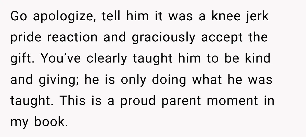 Go apologize, tell him it was a knee jerk pride reaction and graciously accept the gift. You’ve clearly taught him to be kind and giving; he is only doing what...