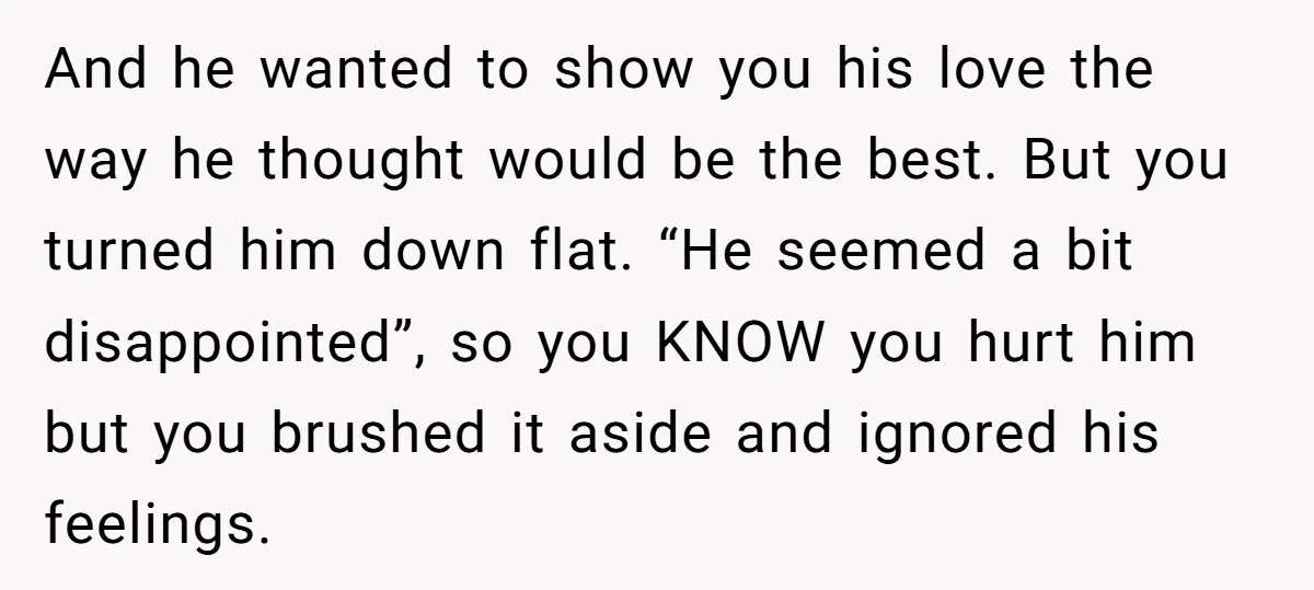And he wanted to show you his love the way he thought would be the best. But you turned him down flat. “He seemed a bit disappointed”, so you KNOW...