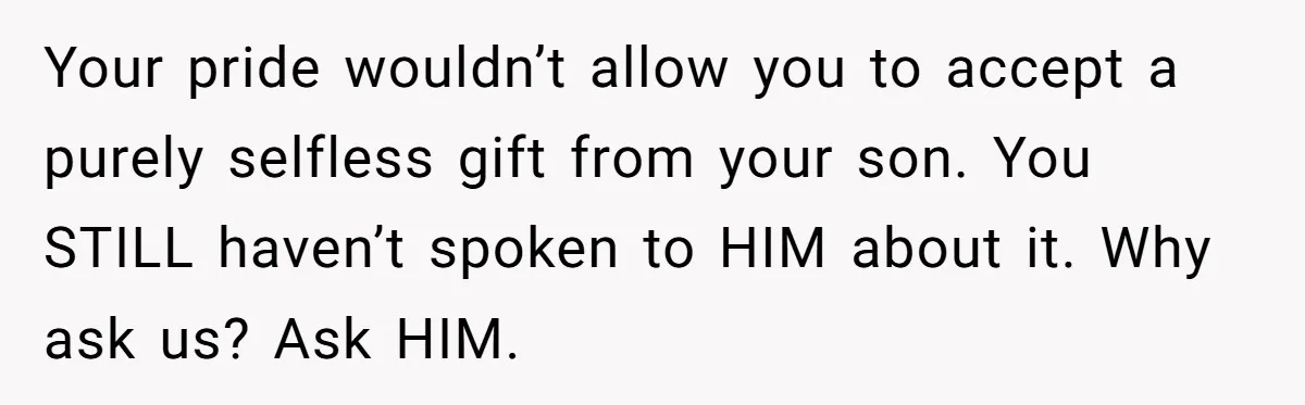 Your pride wouldn’t allow you to accept a purely selfless gift from your son. You STILL haven’t spoken to HIM about it. Why ask us? Ask HIM.