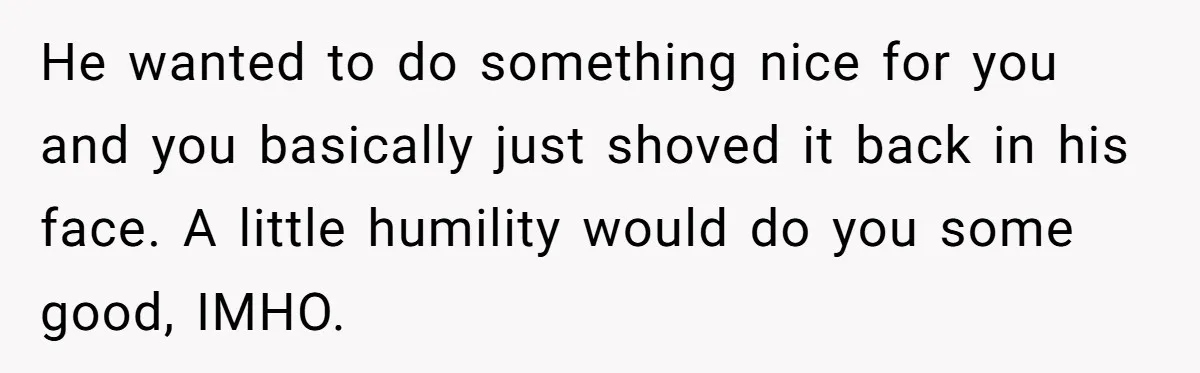 He wanted to do something nice for you and you basically just shoved it back in his face. A little humility would do you some good, IMHO.