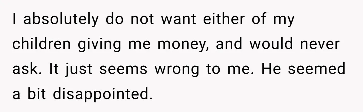 I absolutely do not want either of my children giving me money, and would never ask. It just seems wrong to me. He seemed a bit disappointed.