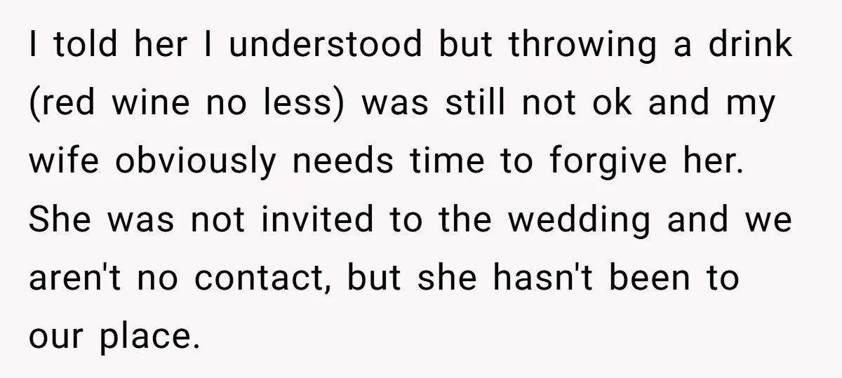 I told her I understood but throwing a drink (red wine no less) was still not ok and my wife obviously needs time to forgive her. She was not invited...
