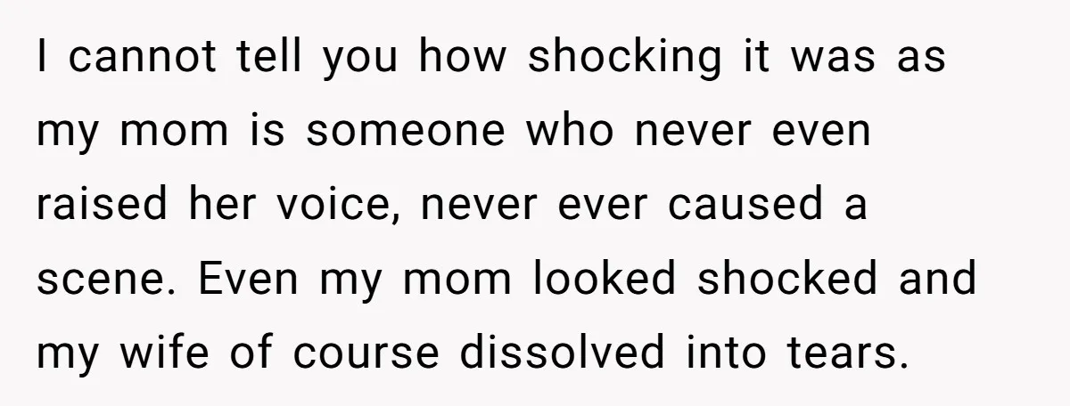 I cannot tell you how shocking it was as my mom is someone who never even raised her voice, never ever caused a scene. Even my mom looked shocked and...