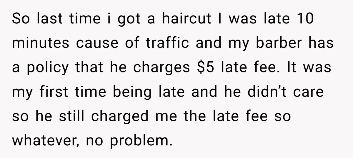So last time i got a haircut I was late 10 minutes cause of traffic and my barber has a policy that he charges $5 late fee. It was my...