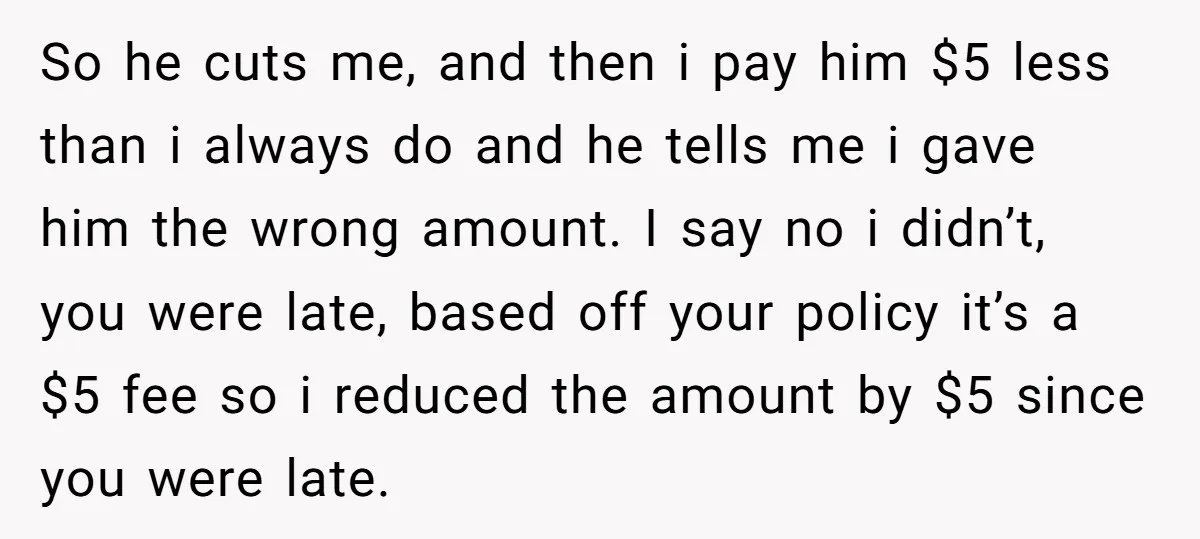 So he cuts me, and then i pay him $5 less than i always do and he tells me i gave him the wrong amount. I say no i didn’t,...