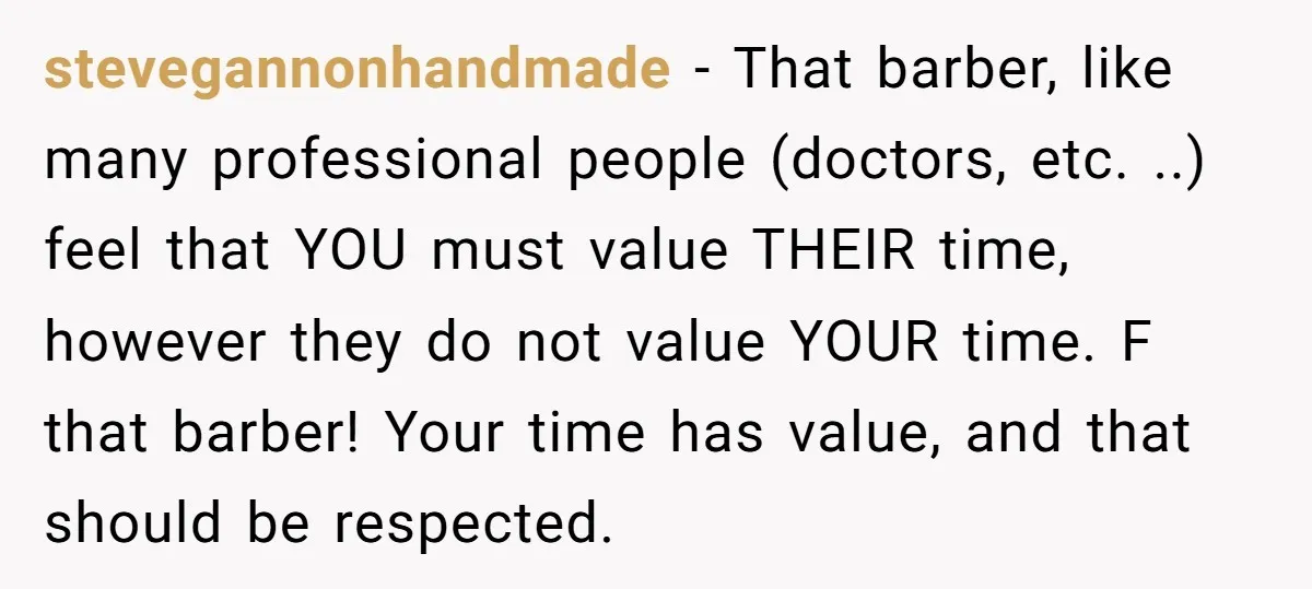 stevegannonhandmade − That barber, like many professional people (doctors, etc. ..) feel that YOU must value THEIR time, however they do not value YOUR time. F that barber! Your time...