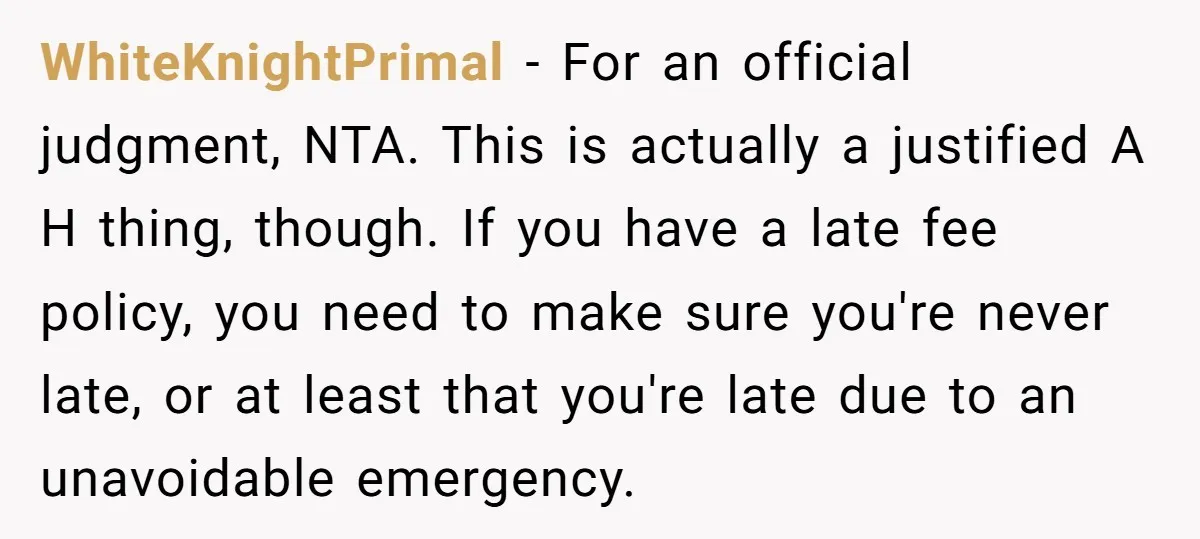 WhiteKnightPrimal − For an official judgment, NTA. This is actually a justified A H thing, though. If you have a late fee policy, you need to make sure you're never...
