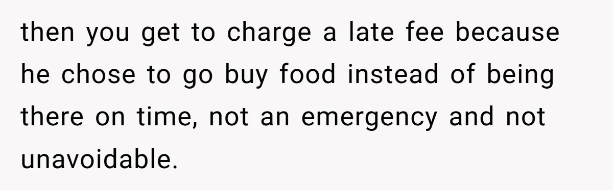 then you get to charge a late fee because he chose to go buy food instead of being there on time, not an emergency and not unavoidable.