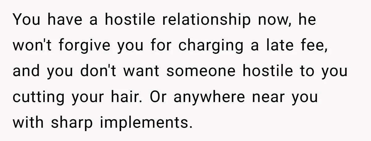 You have a hostile relationship now, he won't forgive you for charging a late fee, and you don't want someone hostile to you cutting your hair. Or anywhere near you...