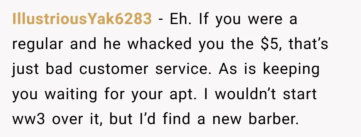 IllustriousYak6283 − Eh. If you were a regular and he whacked you the $5, that’s just bad customer service. As is keeping you waiting for your apt. I wouldn’t start...