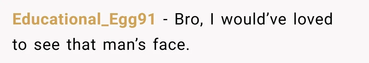 Educational_Egg91 − Bro, I would’ve loved to see that man’s face.