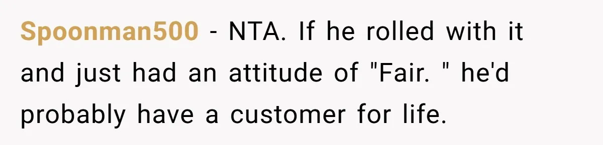 Spoonman500 − NTA. If he rolled with it and just had an attitude of "Fair. " he'd probably have a customer for life.