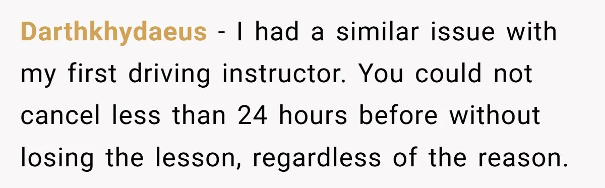 Darthkhydaeus − I had a similar issue with my first driving instructor. You could not cancel less than 24 hours before without losing the lesson, regardless of the reason.