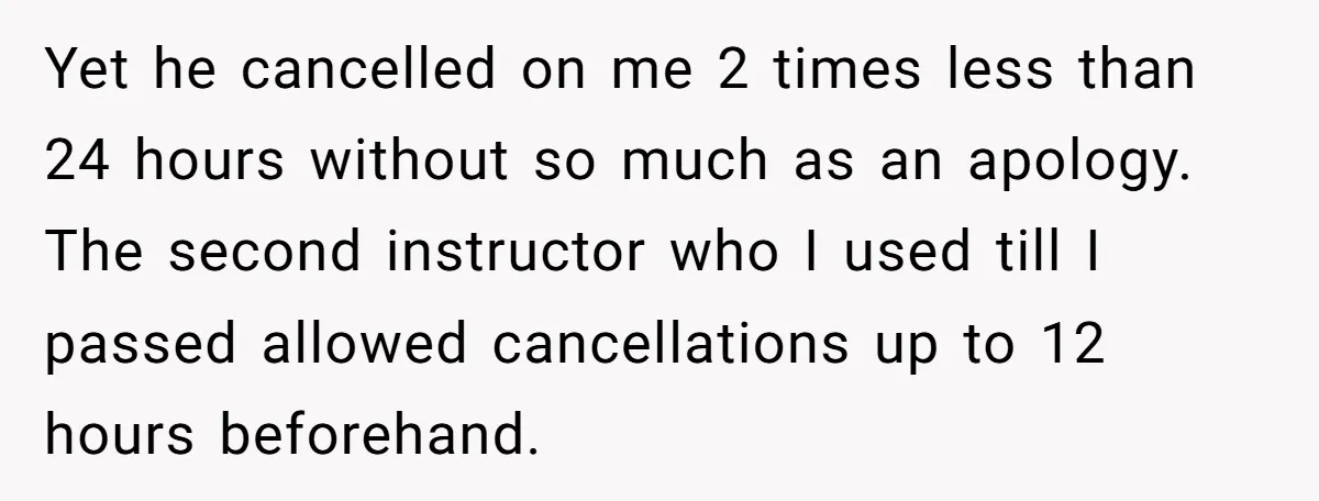 Yet he cancelled on me 2 times less than 24 hours without so much as an apology. The second instructor who I used till I passed allowed cancellations up to...