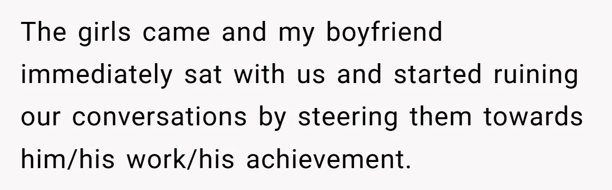 The girls came and my boyfriend immediately sat with us and started ruining our conversations by steering them towards him/his work/his achievement.