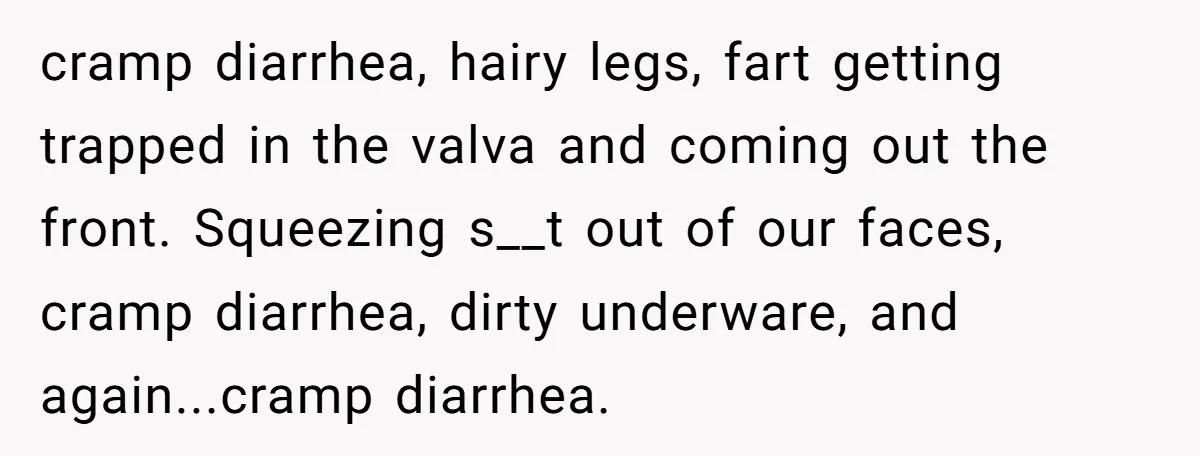 cramp diarrhea, hairy legs, fart getting trapped in the valva and coming out the front. Squeezing s__t out of our faces, cramp diarrhea, dirty underware, and again...cramp diarrhea.