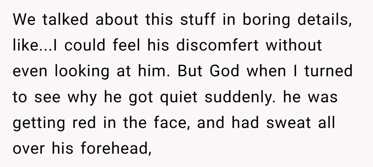 We talked about this stuff in boring details, like...I could feel his discomfert without even looking at him. But God when I turned to see why he got quiet suddenly....