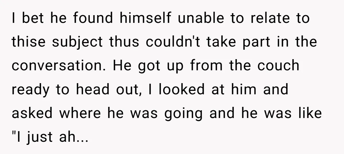 I bet he found himself unable to relate to thise subject thus couldn't take part in the conversation. He got up from the couch ready to head out, I looked...