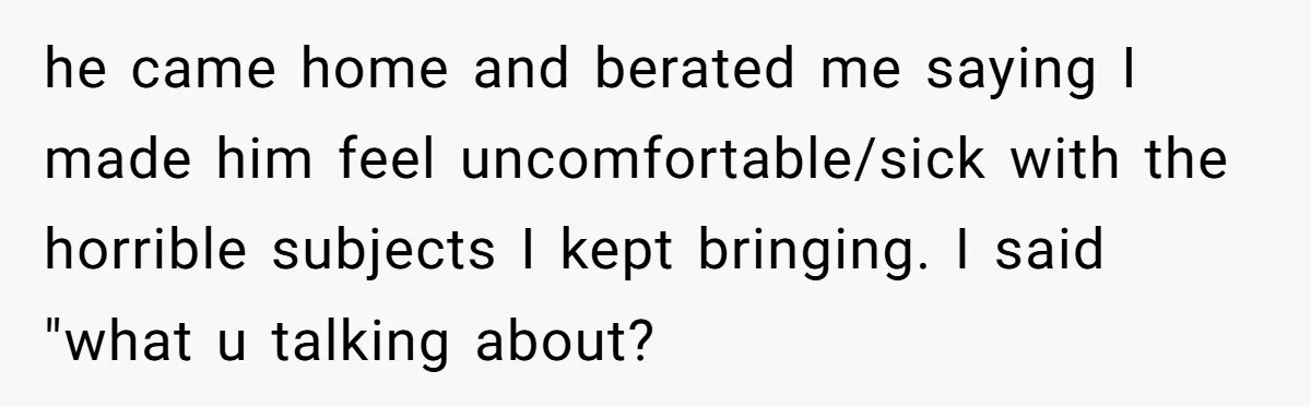 he came home and berated me saying I made him feel uncomfortable/sick with the horrible subjects I kept bringing. I said "what u talking about?