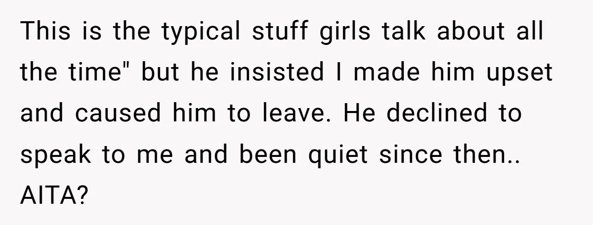 This is the typical stuff girls talk about all the time" but he insisted I made him upset and caused him to leave. He declined to speak to me and...