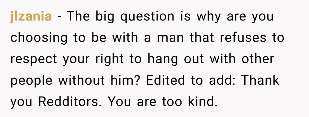 jlzania − The big question is why are you choosing to be with a man that refuses to respect your right to hang out with other people without him? Edited...