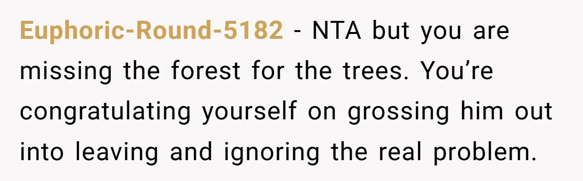 Euphoric-Round-5182 − NTA but you are missing the forest for the trees. You’re congratulating yourself on grossing him out into leaving and ignoring the real problem.