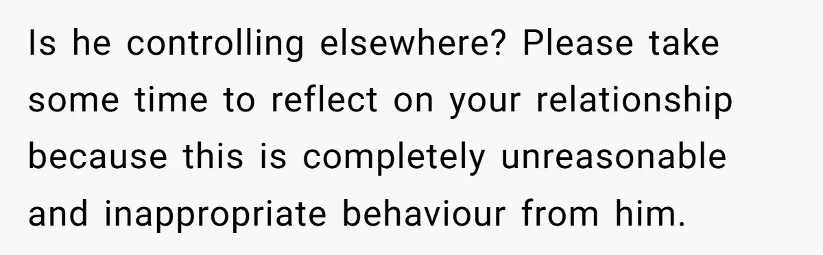 Is he controlling elsewhere? Please take some time to reflect on your relationship because this is completely unreasonable and inappropriate behaviour from him.