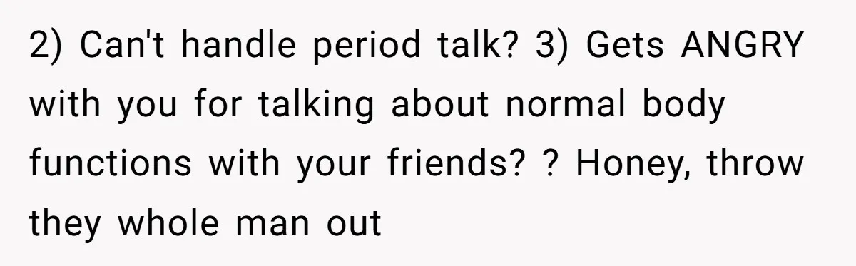 2) Can't handle period talk? 3) Gets ANGRY with you for talking about normal body functions with your friends? ? Honey, throw they whole man out