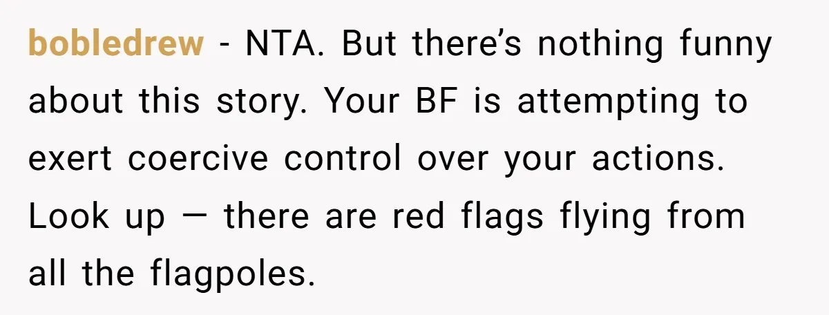 bobledrew − NTA. But there’s nothing funny about this story. Your BF is attempting to exert coercive control over your actions. Look up — there are red flags flying from...
