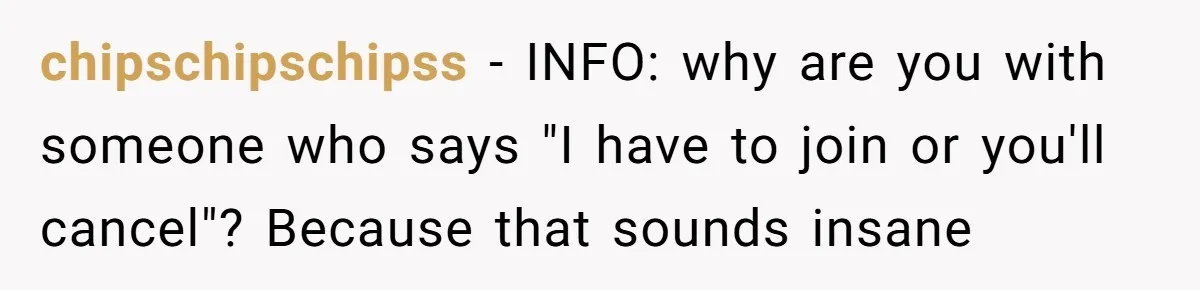 chipschipschipss − INFO: why are you with someone who says "I have to join or you'll cancel"? Because that sounds insane