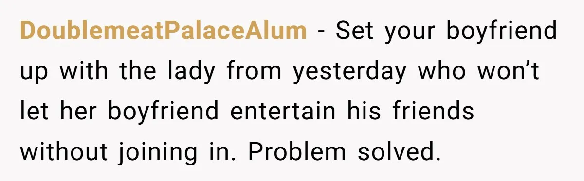 DoublemeatPalaceAlum − Set your boyfriend up with the lady from yesterday who won’t let her boyfriend entertain his friends without joining in. Problem solved.