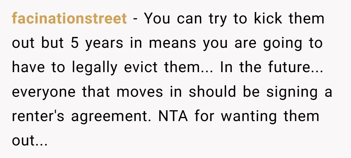 facinationstreet − You can try to kick them out but 5 years in means you are going to have to legally evict them... In the future... everyone that moves in...