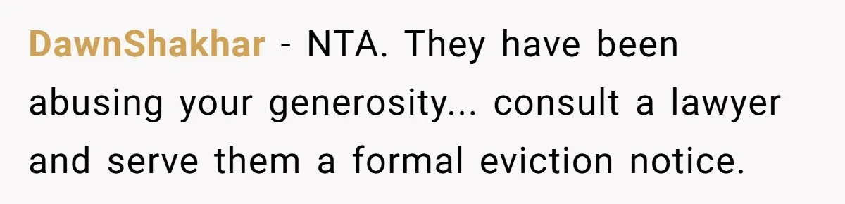 DawnShakhar − NTA. They have been abusing your generosity... consult a lawyer and serve them a formal eviction notice.