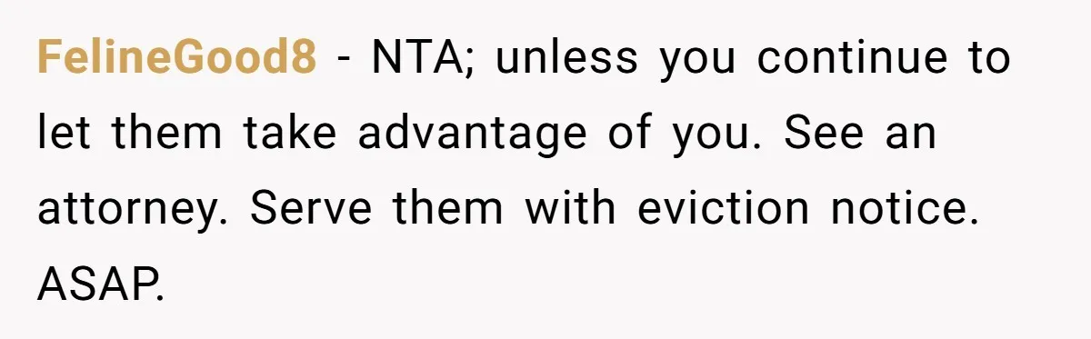 FelineGood8 − NTA; unless you continue to let them take advantage of you. See an attorney. Serve them with eviction notice. ASAP.