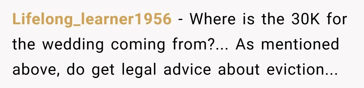 Lifelong_learner1956 − Where is the 30K for the wedding coming from?... As mentioned above, do get legal advice about eviction...