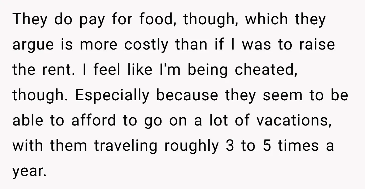 They do pay for food, though, which they argue is more costly than if I was to raise the rent. I feel like I'm being cheated, though. Especially because they...