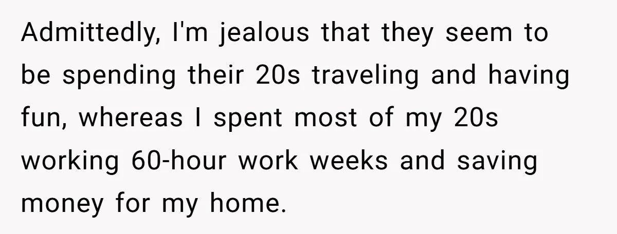 Admittedly, I'm jealous that they seem to be spending their 20s traveling and having fun, whereas I spent most of my 20s working 60-hour work weeks and saving money for...