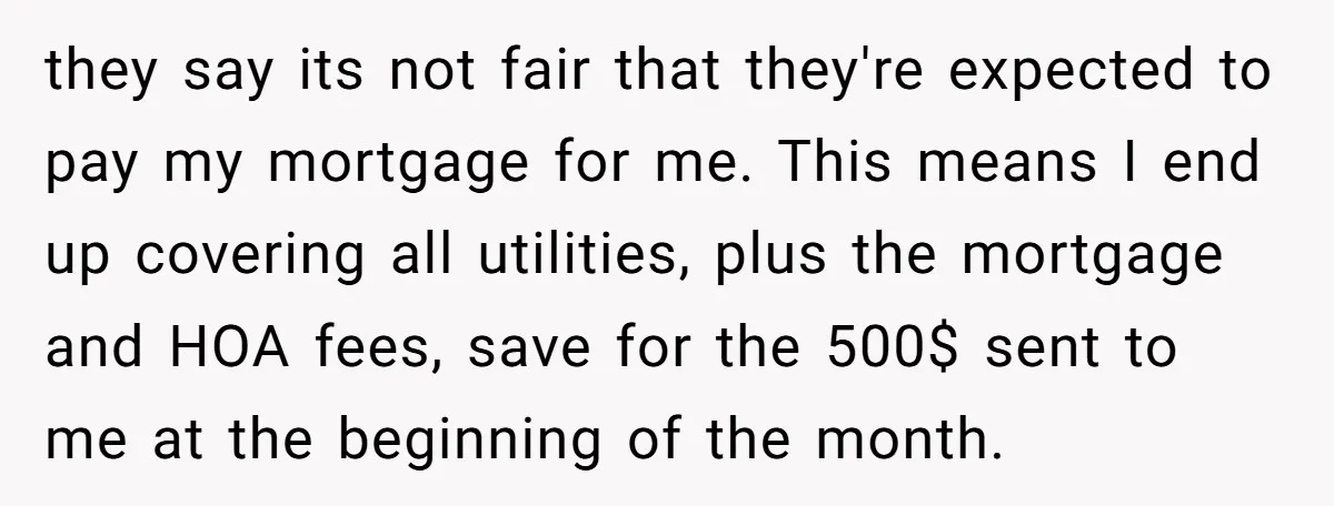 they say its not fair that they're expected to pay my mortgage for me. This means I end up covering all utilities, plus the mortgage and HOA fees, save for...