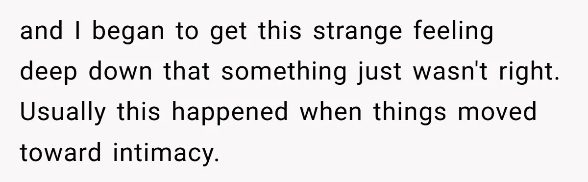 and I began to get this strange feeling deep down that something just wasn't right. Usually this happened when things moved toward intimacy.