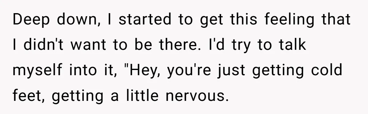 Deep down, I started to get this feeling that I didn't want to be there. I'd try to talk myself into it, "Hey, you're just getting cold feet, getting a...