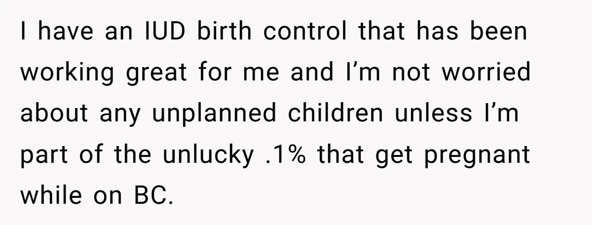 I have an IUD birth control that has been working great for me and I’m not worried about any unplanned children unless I’m part of the unlucky .1% that get...