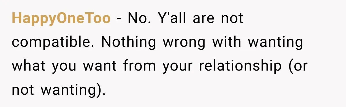 HappyOneToo − No. Y'all are not compatible. Nothing wrong with wanting what you want from your relationship (or not wanting).