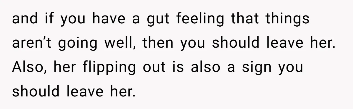 and if you have a gut feeling that things aren’t going well, then you should leave her. Also, her flipping out is also a sign you should leave her.