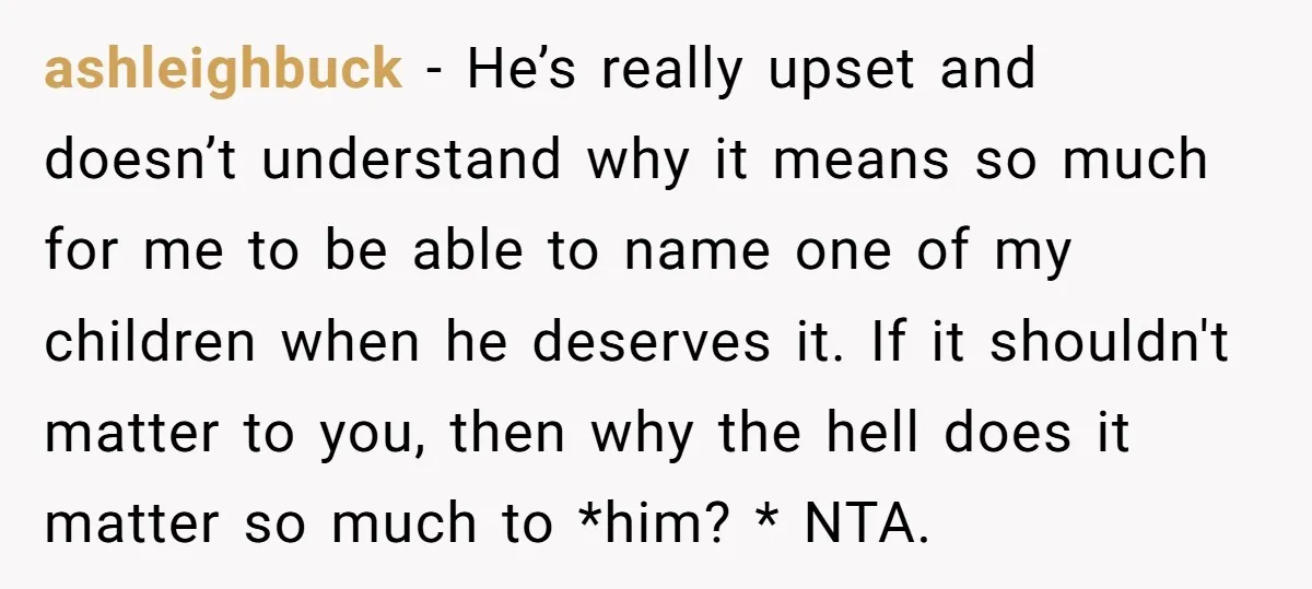 ashleighbuck − He’s really upset and doesn’t understand why it means so much for me to be able to name one of my children when he deserves it. If it...