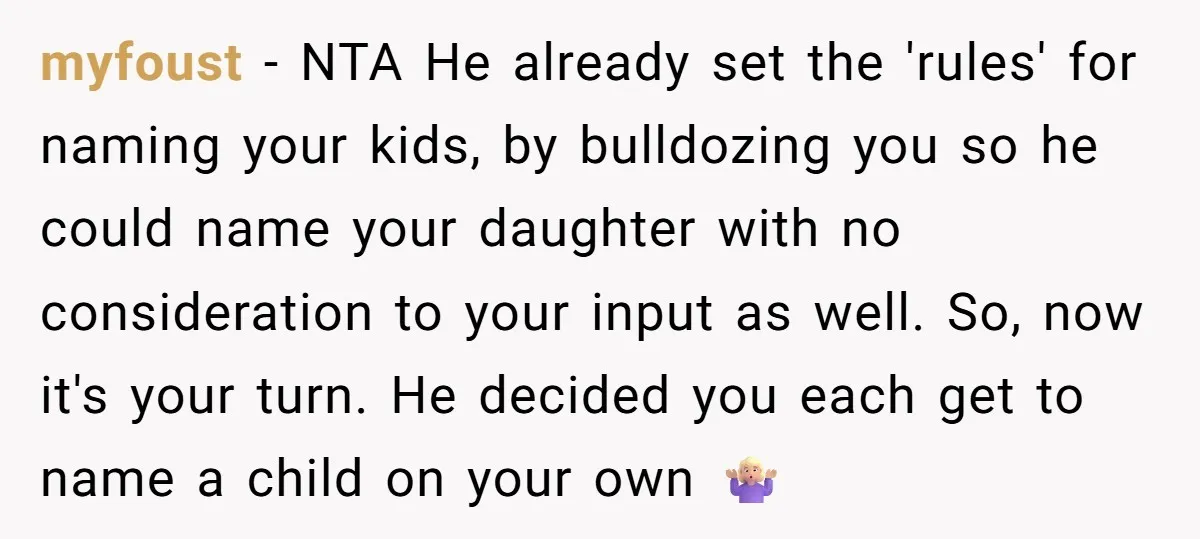 myfoust − NTA He already set the 'rules' for naming your kids, by bulldozing you so he could name your daughter with no consideration to your input as well. So,...