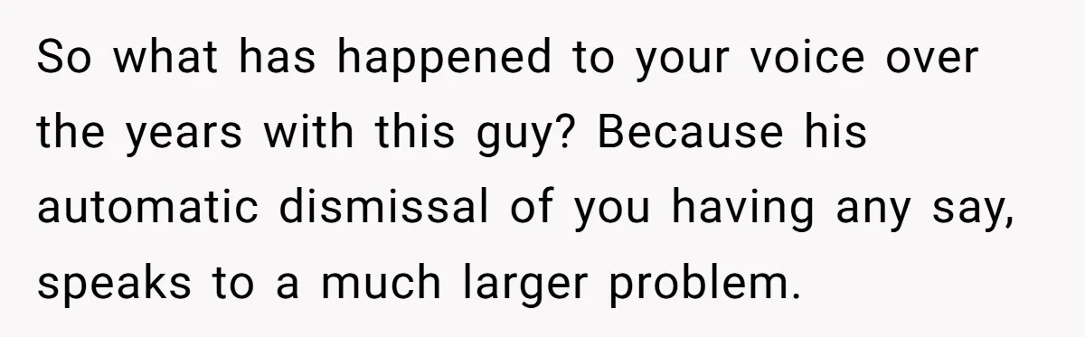 So what has happened to your voice over the years with this guy? Because his automatic dismissal of you having any say, speaks to a much larger problem.