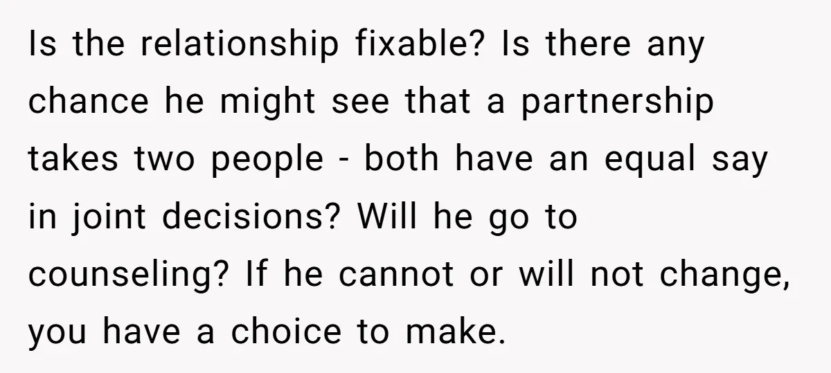 Is the relationship fixable? Is there any chance he might see that a partnership takes two people - both have an equal say in joint decisions? Will he go to...